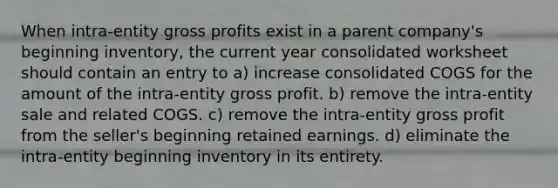 When intra-entity <a href='https://www.questionai.com/knowledge/klIB6Lsdwh-gross-profit' class='anchor-knowledge'>gross profit</a>s exist in a parent company's beginning inventory, the current year consolidated worksheet should contain an entry to a) increase consolidated COGS for the amount of the intra-entity gross profit. b) remove the intra-entity sale and related COGS. c) remove the intra-entity gross profit from the seller's beginning retained earnings. d) eliminate the intra-entity beginning inventory in its entirety.