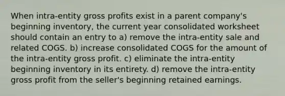 When intra-entity gross profits exist in a parent company's beginning inventory, the current year consolidated worksheet should contain an entry to a) remove the intra-entity sale and related COGS. b) increase consolidated COGS for the amount of the intra-entity gross profit. c) eliminate the intra-entity beginning inventory in its entirety. d) remove the intra-entity gross profit from the seller's beginning retained earnings.