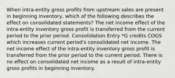 When intra-entity gross profits from upstream sales are present in beginning inventory, which of the following describes the effect on consolidated statements? The net income effect of the intra-entity inventory gross profit is transferred from the current period to the prior period. Consolidation Entry *G credits COGS which increases current period's consolidated net income. The net income effect of the intra-entity inventory gross profit is transferred from the prior period to the current period. There is no effect on consolidated net income as a result of intra-entity gross profits in beginning inventory.