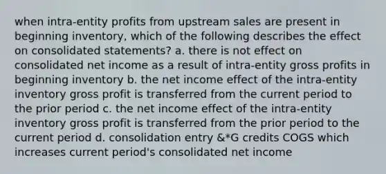 when intra-entity profits from upstream sales are present in beginning inventory, which of the following describes the effect on consolidated statements? a. there is not effect on consolidated net income as a result of intra-entity gross profits in beginning inventory b. the net income effect of the intra-entity inventory gross profit is transferred from the current period to the prior period c. the net income effect of the intra-entity inventory gross profit is transferred from the prior period to the current period d. consolidation entry &*G credits COGS which increases current period's consolidated net income