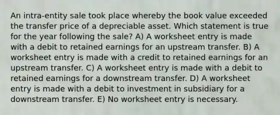 An intra-entity sale took place whereby the book value exceeded the transfer price of a depreciable asset. Which statement is true for the year following the sale? A) A worksheet entry is made with a debit to retained earnings for an upstream transfer. B) A worksheet entry is made with a credit to retained earnings for an upstream transfer. C) A worksheet entry is made with a debit to retained earnings for a downstream transfer. D) A worksheet entry is made with a debit to investment in subsidiary for a downstream transfer. E) No worksheet entry is necessary.