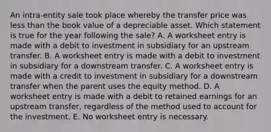 An intra-entity sale took place whereby the transfer price was less than the book value of a depreciable asset. Which statement is true for the year following the sale? A. A worksheet entry is made with a debit to investment in subsidiary for an upstream transfer. B. A worksheet entry is made with a debit to investment in subsidiary for a downstream transfer. C. A worksheet entry is made with a credit to investment in subsidiary for a downstream transfer when the parent uses the equity method. D. A worksheet entry is made with a debit to retained earnings for an upstream transfer, regardless of the method used to account for the investment. E. No worksheet entry is necessary.