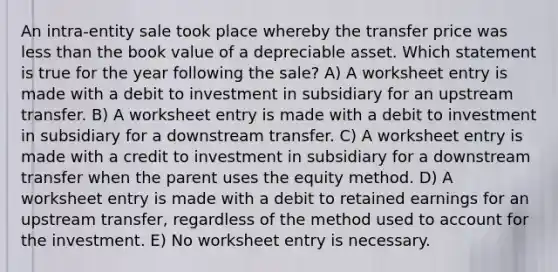 An intra-entity sale took place whereby the transfer price was less than the book value of a depreciable asset. Which statement is true for the year following the sale? A) A worksheet entry is made with a debit to investment in subsidiary for an upstream transfer. B) A worksheet entry is made with a debit to investment in subsidiary for a downstream transfer. C) A worksheet entry is made with a credit to investment in subsidiary for a downstream transfer when the parent uses the equity method. D) A worksheet entry is made with a debit to retained earnings for an upstream transfer, regardless of the method used to account for the investment. E) No worksheet entry is necessary.