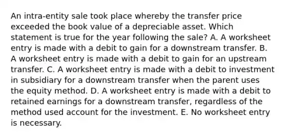 An intra-entity sale took place whereby the transfer price exceeded the book value of a depreciable asset. Which statement is true for the year following the sale? A. A worksheet entry is made with a debit to gain for a downstream transfer. B. A worksheet entry is made with a debit to gain for an upstream transfer. C. A worksheet entry is made with a debit to investment in subsidiary for a downstream transfer when the parent uses the equity method. D. A worksheet entry is made with a debit to retained earnings for a downstream transfer, regardless of the method used account for the investment. E. No worksheet entry is necessary.