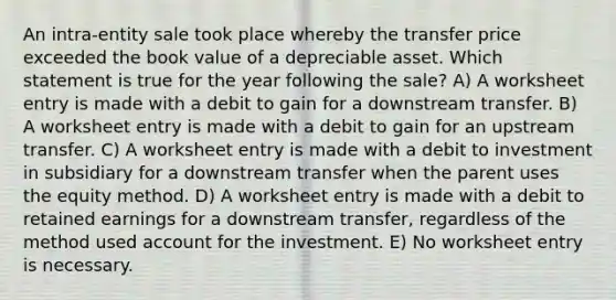 An intra-entity sale took place whereby the transfer price exceeded the book value of a depreciable asset. Which statement is true for the year following the sale? A) A worksheet entry is made with a debit to gain for a downstream transfer. B) A worksheet entry is made with a debit to gain for an upstream transfer. C) A worksheet entry is made with a debit to investment in subsidiary for a downstream transfer when the parent uses the equity method. D) A worksheet entry is made with a debit to retained earnings for a downstream transfer, regardless of the method used account for the investment. E) No worksheet entry is necessary.