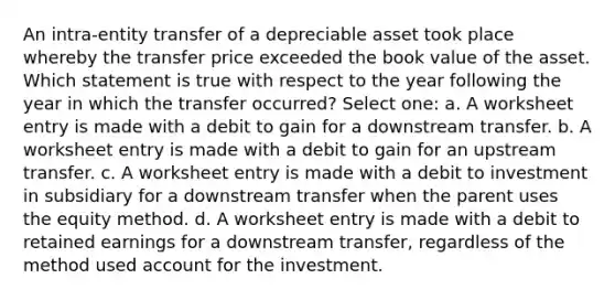 An intra-entity transfer of a depreciable asset took place whereby the transfer price exceeded the book value of the asset. Which statement is true with respect to the year following the year in which the transfer occurred? Select one: a. A worksheet entry is made with a debit to gain for a downstream transfer. b. A worksheet entry is made with a debit to gain for an upstream transfer. c. A worksheet entry is made with a debit to investment in subsidiary for a downstream transfer when the parent uses the equity method. d. A worksheet entry is made with a debit to retained earnings for a downstream transfer, regardless of the method used account for the investment.