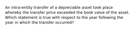 An intra-entity transfer of a depreciable asset took place whereby the transfer price exceeded the book value of the asset. Which statement is true with respect to the year following the year in which the transfer occurred?