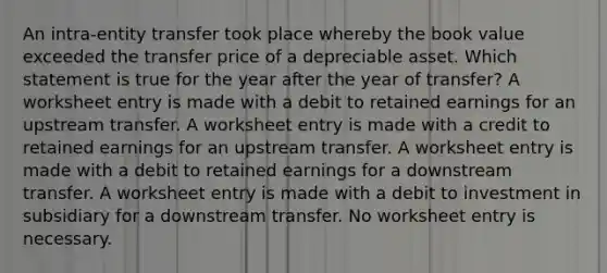 An intra-entity transfer took place whereby the book value exceeded the transfer price of a depreciable asset. Which statement is true for the year after the year of transfer? A worksheet entry is made with a debit to retained earnings for an upstream transfer. A worksheet entry is made with a credit to retained earnings for an upstream transfer. A worksheet entry is made with a debit to retained earnings for a downstream transfer. A worksheet entry is made with a debit to investment in subsidiary for a downstream transfer. No worksheet entry is necessary.