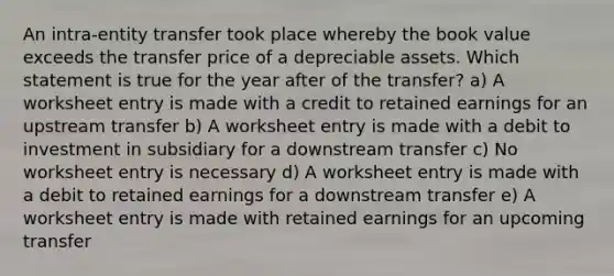 An intra-entity transfer took place whereby the book value exceeds the transfer price of a depreciable assets. Which statement is true for the year after of the transfer? a) A worksheet entry is made with a credit to retained earnings for an upstream transfer b) A worksheet entry is made with a debit to investment in subsidiary for a downstream transfer c) No worksheet entry is necessary d) A worksheet entry is made with a debit to retained earnings for a downstream transfer e) A worksheet entry is made with retained earnings for an upcoming transfer