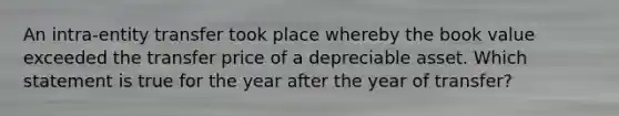 An intra-entity transfer took place whereby the book value exceeded the transfer price of a depreciable asset. Which statement is true for the year after the year of transfer?