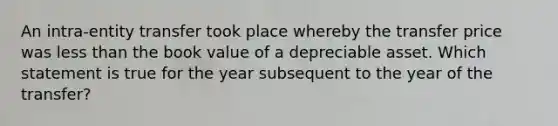 An intra-entity transfer took place whereby the transfer price was less than the book value of a depreciable asset. Which statement is true for the year subsequent to the year of the transfer?