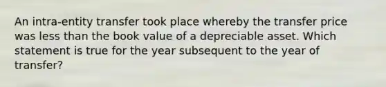 An intra-entity transfer took place whereby the transfer price was less than the book value of a depreciable asset. Which statement is true for the year subsequent to the year of transfer?