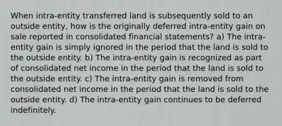 When intra-entity transferred land is subsequently sold to an outside entity, how is the originally deferred intra-entity gain on sale reported in consolidated financial statements? a) The intra-entity gain is simply ignored in the period that the land is sold to the outside entity. b) The intra-entity gain is recognized as part of consolidated net income in the period that the land is sold to the outside entity. c) The intra-entity gain is removed from consolidated net income in the period that the land is sold to the outside entity. d) The intra-entity gain continues to be deferred indefinitely.