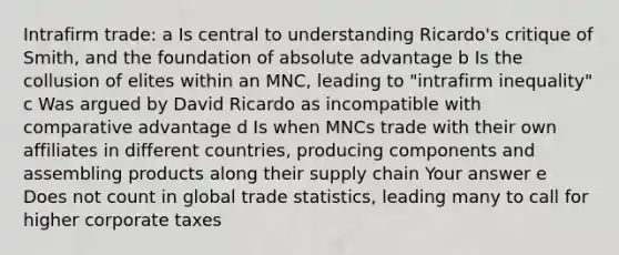 Intrafirm trade: a Is central to understanding Ricardo's critique of Smith, and the foundation of absolute advantage b Is the collusion of elites within an MNC, leading to "intrafirm inequality" c Was argued by David Ricardo as incompatible with comparative advantage d Is when MNCs trade with their own affiliates in different countries, producing components and assembling products along their supply chain Your answer e Does not count in global trade statistics, leading many to call for higher corporate taxes