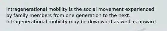 Intragenerational mobility is the social movement experienced by family members from one generation to the next. Intragenerational mobility may be downward as well as upward.