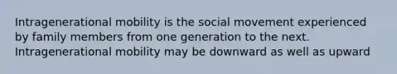 Intragenerational mobility is the social movement experienced by family members from one generation to the next. Intragenerational mobility may be downward as well as upward