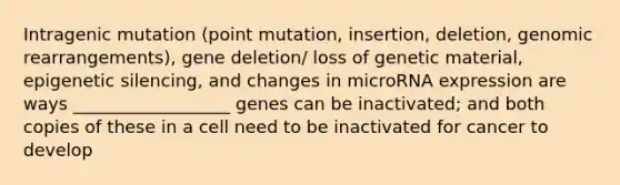 Intragenic mutation (point mutation, insertion, deletion, genomic rearrangements), gene deletion/ loss of genetic material, epigenetic silencing, and changes in microRNA expression are ways __________________ genes can be inactivated; and both copies of these in a cell need to be inactivated for cancer to develop