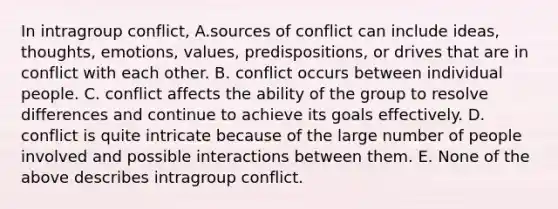 In intragroup conflict, A.sources of conflict can include ideas, thoughts, emotions, values, predispositions, or drives that are in conflict with each other. B. conflict occurs between individual people. C. conflict affects the ability of the group to resolve differences and continue to achieve its goals effectively. D. conflict is quite intricate because of the large number of people involved and possible interactions between them. E. None of the above describes intragroup conflict.