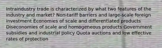 Intraindustry trade is characterized by what two features of the industry and market? Non-tariff barriers and large-scale foreign investment Economies of scale and differentiated products Diseconomies of scale and homogeneous products Government subsidies and industrial policy Quota auctions and low effective rates of protection