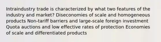 Intraindustry trade is characterized by what two features of the industry and market? Diseconomies of scale and homogeneous products Non-tariff barriers and large-scale foreign investment Quota auctions and low effective rates of protection Economies of scale and differentiated products