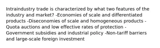 Intraindustry trade is characterized by what two features of the industry and market? -Economies of scale and differentiated products -Diseconomies of scale and homogeneous products -Quota auctions and low effective rates of protection -Government subsidies and industrial policy -Non-tariff barriers and large-scale foreign investment