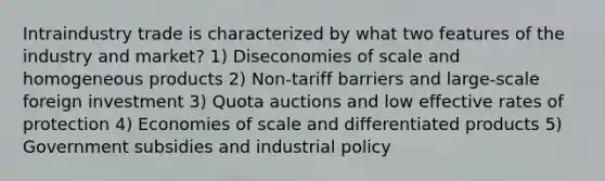 Intraindustry trade is characterized by what two features of the industry and market? 1) Diseconomies of scale and homogeneous products 2) Non-tariff barriers and large-scale foreign investment 3) Quota auctions and low effective rates of protection 4) Economies of scale and differentiated products 5) Government subsidies and industrial policy