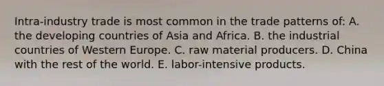 Intra-industry trade is most common in the trade patterns of: A. the developing countries of Asia and Africa. B. the industrial countries of Western Europe. C. raw material producers. D. China with the rest of the world. E. labor-intensive products.