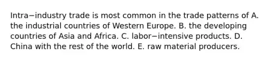 Intra−industry trade is most common in the trade patterns of A. the industrial countries of Western Europe. B. the developing countries of Asia and Africa. C. labor−intensive products. D. China with the rest of the world. E. raw material producers.