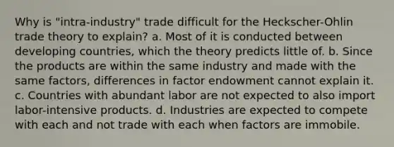 Why is "intra-industry" trade difficult for the Heckscher-Ohlin trade theory to explain? a. Most of it is conducted between developing countries, which the theory predicts little of. b. Since the products are within the same industry and made with the same factors, differences in factor endowment cannot explain it. c. Countries with abundant labor are not expected to also import labor-intensive products. d. Industries are expected to compete with each and not trade with each when factors are immobile.