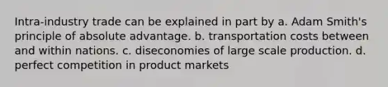 Intra-industry trade can be explained in part by a. Adam Smith's principle of absolute advantage. b. transportation costs between and within nations. c. diseconomies of large scale production. d. perfect competition in product markets