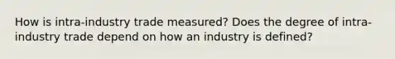 How is intra-industry trade measured? Does the degree of intra-industry trade depend on how an industry is defined?