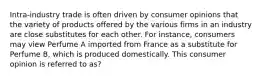 Intra-industry trade is often driven by consumer opinions that the variety of products offered by the various firms in an industry are close substitutes for each other. For instance, consumers may view Perfume A imported from France as a substitute for Perfume B, which is produced domestically. This consumer opinion is referred to as?