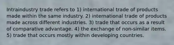 Intraindustry trade refers to 1) international trade of products made within the same industry. 2) international trade of products made across different industries. 3) trade that occurs as a result of comparative advantage. 4) the exchange of non-similar items. 5) trade that occurs mostly within developing countries.