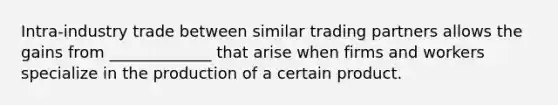 Intra-industry trade between similar trading partners allows the gains from _____________ that arise when firms and workers specialize in the production of a certain product.