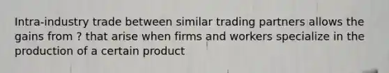 Intra-industry trade between similar trading partners allows the gains from ? that arise when firms and workers specialize in the production of a certain product