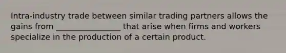 Intra-industry trade between similar trading partners allows the gains from ________________ that arise when firms and workers specialize in the production of a certain product.