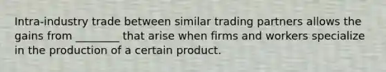 Intra-industry trade between similar trading partners allows the gains from ________ that arise when firms and workers specialize in the production of a certain product.