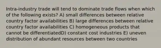 Intra-industry trade will tend to dominate trade flows when which of the following exists? A) small differences between relative country factor availabilities B) large differences between relative country factor availabilities C) homogeneous products that cannot be differentiatedD) constant cost industries E) uneven distribution of abundant resources between two countries