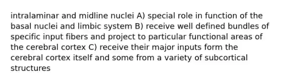 intralaminar and midline nuclei A) special role in function of the basal nuclei and limbic system B) receive well defined bundles of specific input fibers and project to particular functional areas of the cerebral cortex C) receive their major inputs form the cerebral cortex itself and some from a variety of subcortical structures