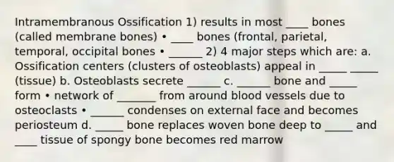 Intramembranous Ossification 1) results in most ____ bones (called membrane bones) • ____ bones (frontal, parietal, temporal, occipital bones • ______ 2) 4 major steps which are: a. Ossification centers (clusters of osteoblasts) appeal in _____ _____ (tissue) b. Osteoblasts secrete ______ c. ______ bone and _____ form • network of _______ from around blood vessels due to osteoclasts • ______ condenses on external face and becomes periosteum d. _____ bone replaces woven bone deep to _____ and ____ tissue of spongy bone becomes red marrow