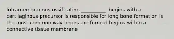 Intramembranous ossification __________. begins with a cartilaginous precursor is responsible for long bone formation is the most common way bones are formed begins within a connective tissue membrane