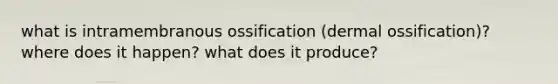 what is intramembranous ossification (dermal ossification)? where does it happen? what does it produce?