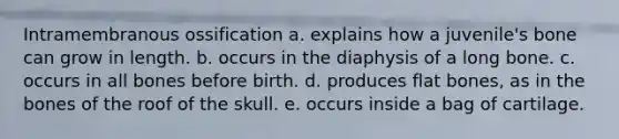 Intramembranous ossification a. explains how a juvenile's bone can grow in length. b. occurs in the diaphysis of a long bone. c. occurs in all bones before birth. d. produces flat bones, as in the bones of the roof of the skull. e. occurs inside a bag of cartilage.