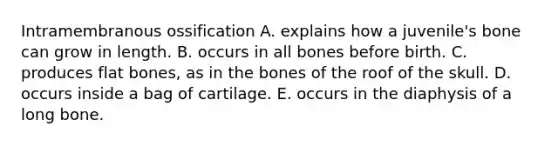 Intramembranous ossification A. explains how a juvenile's bone can grow in length. B. occurs in all bones before birth. C. produces flat bones, as in the bones of the roof of the skull. D. occurs inside a bag of cartilage. E. occurs in the diaphysis of a long bone.