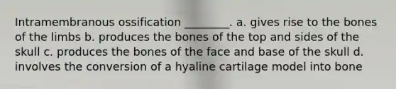 Intramembranous ossification ________. a. gives rise to the bones of the limbs b. produces the bones of the top and sides of the skull c. produces the bones of the face and base of the skull d. involves the conversion of a hyaline cartilage model into bone