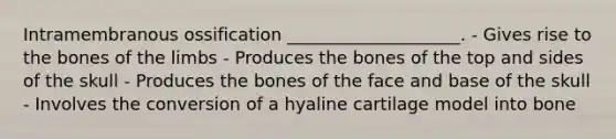 Intramembranous ossification ____________________. - Gives rise to the bones of the limbs - Produces the bones of the top and sides of the skull - Produces the bones of the face and base of the skull - Involves the conversion of a hyaline cartilage model into bone