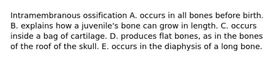 Intramembranous ossification A. occurs in all bones before birth. B. explains how a juvenile's bone can grow in length. C. occurs inside a bag of cartilage. D. produces flat bones, as in the bones of the roof of the skull. E. occurs in the diaphysis of a long bone.