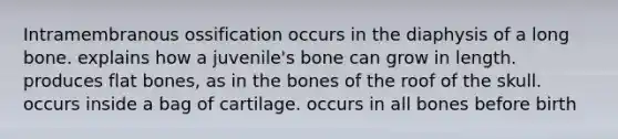 Intramembranous ossification occurs in the diaphysis of a long bone. explains how a juvenile's bone can grow in length. produces flat bones, as in the bones of the roof of the skull. occurs inside a bag of cartilage. occurs in all bones before birth