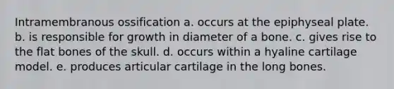 Intramembranous ossification a. occurs at the epiphyseal plate. b. is responsible for growth in diameter of a bone. c. gives rise to the flat bones of the skull. d. occurs within a hyaline cartilage model. e. produces articular cartilage in the long bones.