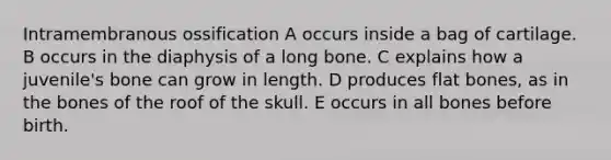 Intramembranous ossification A occurs inside a bag of cartilage. B occurs in the diaphysis of a long bone. C explains how a juvenile's bone can grow in length. D produces flat bones, as in the bones of the roof of the skull. E occurs in all bones before birth.